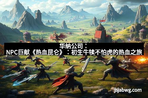 华纳公司:NPC巨献《热血昆仑》:初生牛犊不怕虎的热血之旅